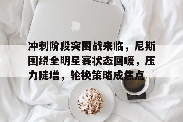 冲刺阶段突围战来临，尼斯围绕全明星赛状态回暖，压力陡增，轮换策略成焦点的简单介绍-MK体育入口