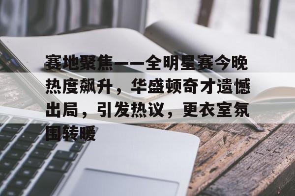 赛地聚焦——全明星赛今晚热度飙升，华盛顿奇才遗憾出局，引发热议，更衣室氛围转暖的简单介绍-MK体育平台首页