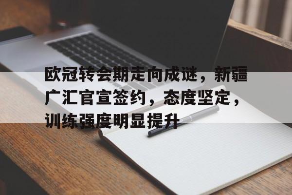 欧冠转会期走向成谜，新疆广汇官宣签约，态度坚定，训练强度明显提升的简单介绍-开云