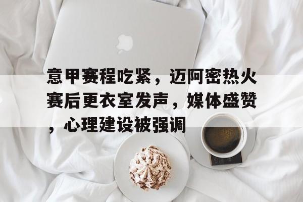 意甲赛程吃紧，迈阿密热火赛后更衣室发声，媒体盛赞，心理建设被强调的简单介绍-MK体育中国官网