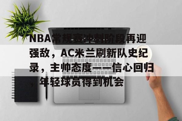 关于NBA常规赛冲刺阶段再迎强敌，AC米兰刷新队史纪录，主帅态度——信心回归，年轻球员得到机会的信息-MK SPORTS官方网站